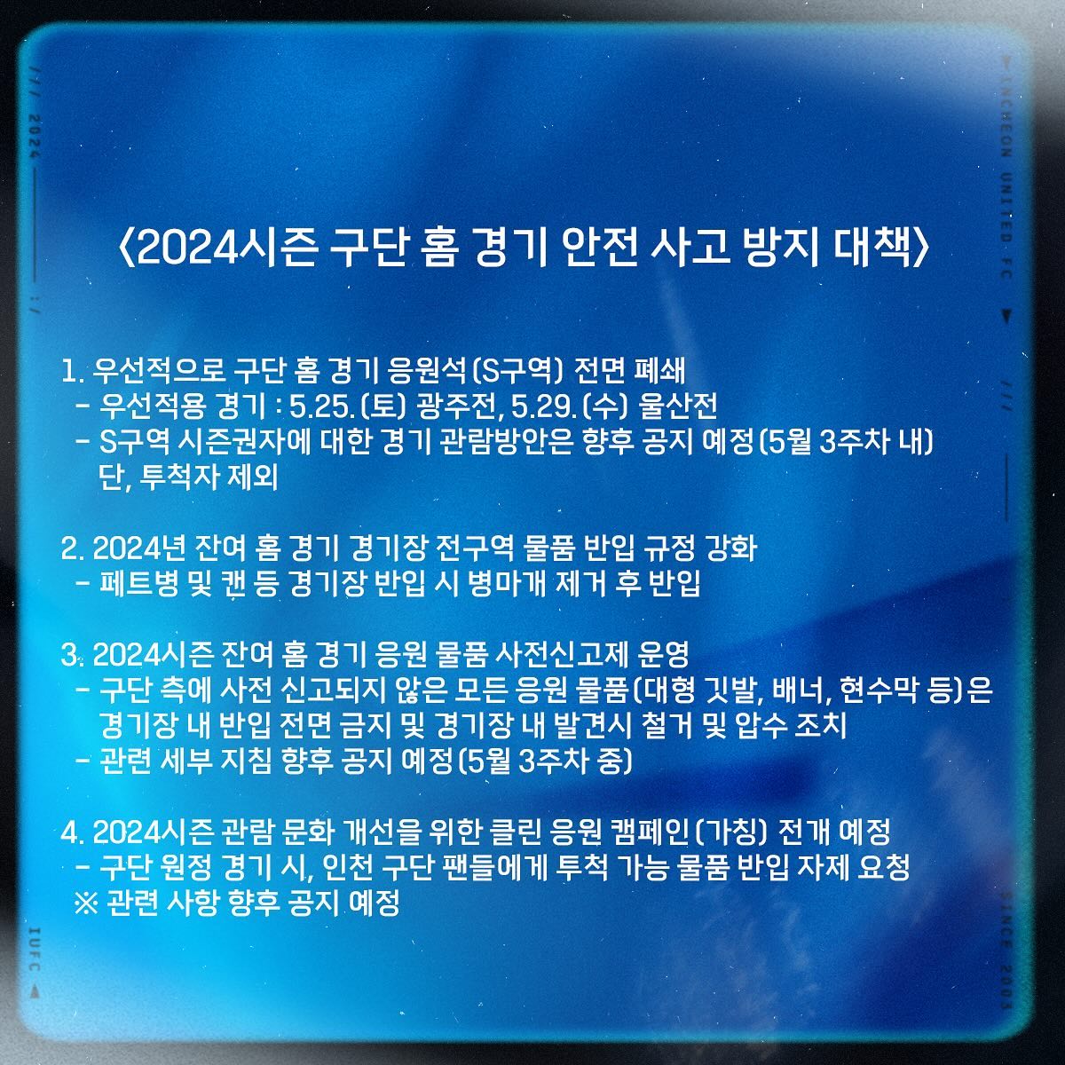 인천 구단이 13일 구단 사화관계망서비스(SNS)로 구단의 홈 경기 안전사고 방지 대책을 설명하며 앞으로 5월 홈 2경기 응원석(S석)을 전면 폐쇄한다고 발표했다.   구단은 지난 11일 인천축구전용경기장에서 발생한 FC서울과의 하나은행 K리그1 2024 12라운드 홈 경기 종료 직후 발생한 물병 투척 사고에 책임을 지고 이번 안전사고 방지 대책을 설명했다. 인천 SNS