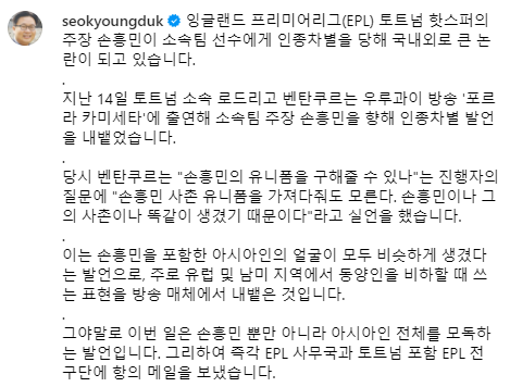 서경덕 성신여대 교수가 최근 토트넘 홋스퍼 캡틴 손흥민을 향한 팀 동료 로드리고 벤탄쿠르의 인종차별 발언에 대해 토트넘에 강력 항의했다. 서 교수는 17일 자신의 소셜네트워크서비스를 통해 프리미어리그 사무국 및 토트넘 등에서 신속한 조치가 취해지지 않으면 국제축구연맹에도 고발하겠다라고 목소리를 높였다. 지난 15일 벤탄쿠르가 손흥민이나 그의 사촌이나 똑같이 생겼다는 식의 인종차별 발언으로 논란이 커졌으나 현재 토트넘 구단 차원에서 무대응으로 일관하고 있다. 서경덕 SNS