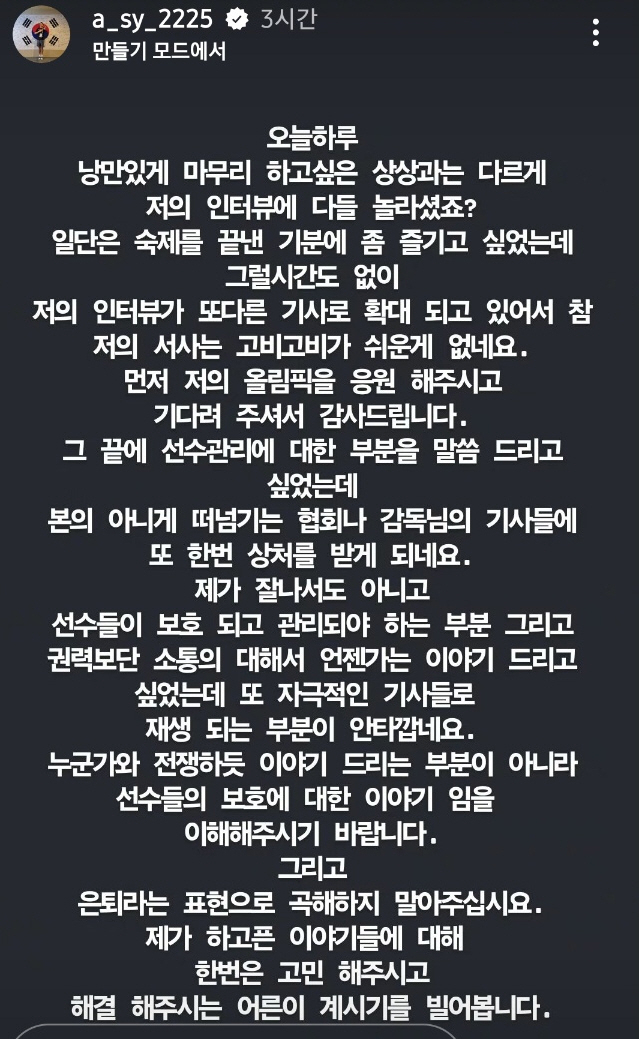 2024 파리 하계올림픽에서 16년 만에 한국 배드민턴 금메달을 안긴 뒤 폭탄 발언을 터트린 안세영이 이후 자신의 사회관계망서비스(SNS)를 통해 추가 입장을 밝혔다. 안세영은 장문의 글을 올리면서 '그 끝에 (대한배드민턴협회의)선수 관리에 대한 부분을 말씀드리고 싶었는데 떠넘기는 협회나 감독님의 기사들에 또 한 번 상처를 받게 된다'며 '제가 잘나서도 아니고 선수들이 보호되고 관리되어야 하는 부분, 권력보다는 소통에 대해 이야기드리고 싶었다. 누군가와 전쟁하듯 이야기하는 부분이 아니라 선수들의 보호에 대한 이야기임을 이해해주시기 바란다'고 했다. 은퇴 파문에 대해서도 사실이 아님을 명확히 했다. 안세영 SNS