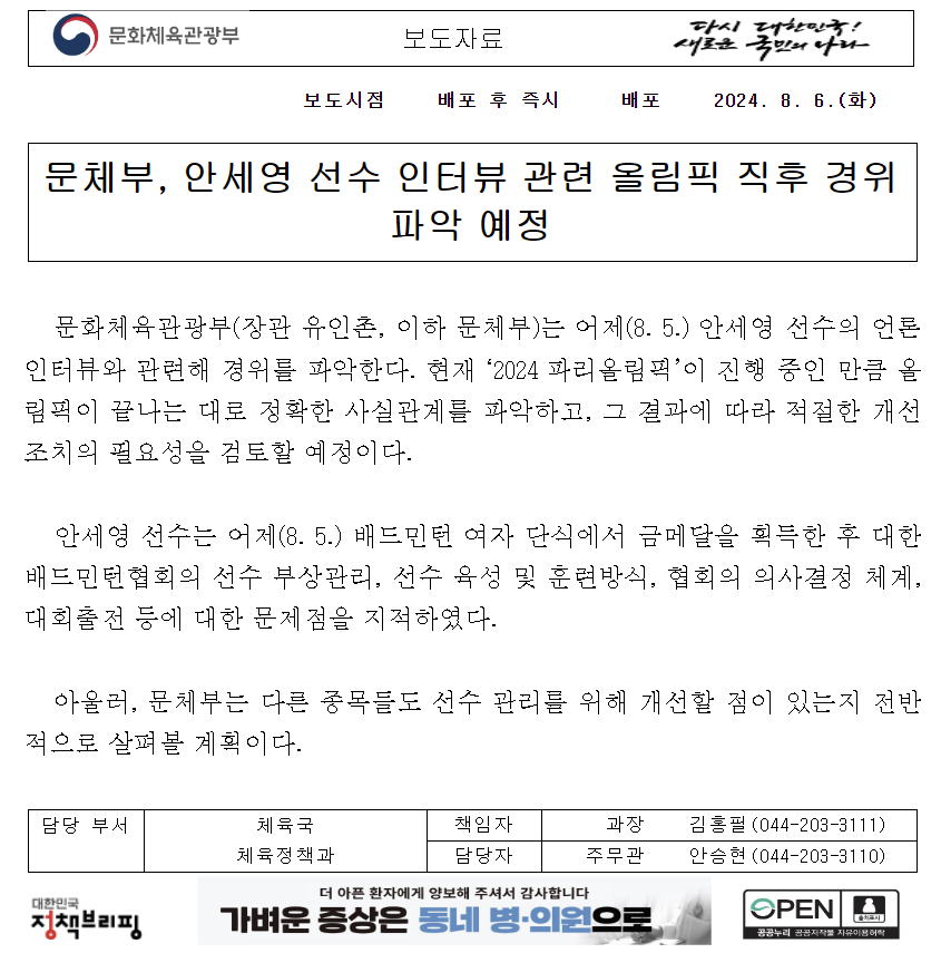 파리 올림픽 배드민턴 여자 단식 안세영이 시상식 직후 내놓은 발언과 관련해 문화체육관광부가 경위 파악에 나선다. 문체부는 6일 '안세영 선수의 언론 인터뷰와 관련해 경위를 파악한다. 올림픽이 끝나는 대로 정확한 사실관계를 파악하고, 그 결과에 따라 적절한 개선 조치의 필요성을 검토할 예정'이라고 밝혔다. 문체부