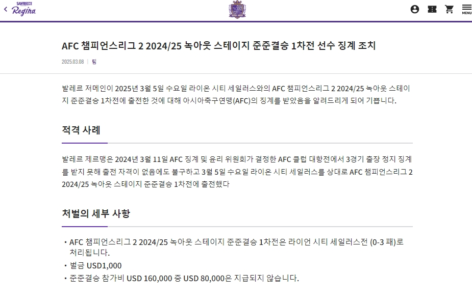 일본 J리그 산프레체 히로시마가 아시아축구연맹(AFC)으로부터 징꼐를 받았다. 이적 이틀 만에 유럽 출신 선수를 출전시키려다가 화를 입었다. AFC가 지난 8일(한국시간) 히로시마와 라이언 시티 세일러스(싱가포르)의 2024-2025시즌 AFC 챔피언스리그 2(ACLT) 8강 1차전 경기를 부정 선수 출전으로 인해 히로시마의 몰수패로 선언했다. 히로시마 구단 홈페이지