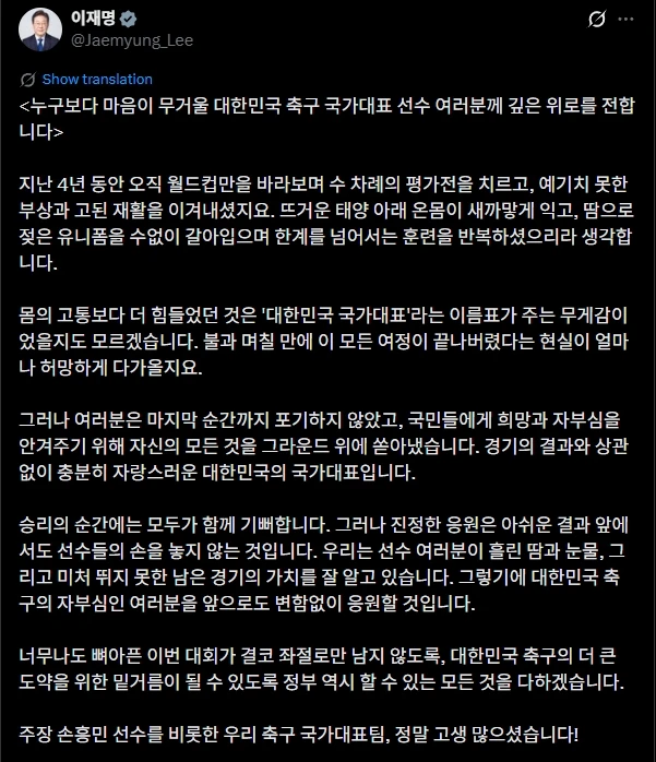이재명 대통령은 1일 자신의 사회관계망서비스(SNS) 계정을 통해 손흥민을 비롯해 대한민국 축구 국가대표팀 선수들에게 위로 메시지를 전달했다. 대한민국 축구 국가대표팀은 2026 국제축구연맹(FIFA) 북중미 월드컵(캐나다∙미국∙멕시코 공동 개최) 조별리그에서 탈락해 32강에도 오르지 못하는 수모를 겪었다. 선수단이 귀국한 후 이 대통령은 응원을 보내며 이들을 위로했다. 이재명 대통령 SNS