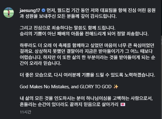 이재성은 2일 자신의 SNS를 통해 '먼저, 월드컵 기간 동안 저와 대표팀을 향해 진심 어린 응원과 성원을 보내주신 모든 분들께 깊이 감사드립니다'라며 '그리고 진심으로 죄송하다는 말씀도 함께 드립니다. 승리의 기쁨이 아닌 패배의 아픔을 전해드리게 되어 정말 죄송합니다'라고 했다. 이재성은 2026 북중미 월드컵 1~2차전에 연속으로 선발 출전했으나 0-1로 충격패한 남아공전에선 교체 명단에 이름을 올린 뒤 결장했다. 이재성 SNS