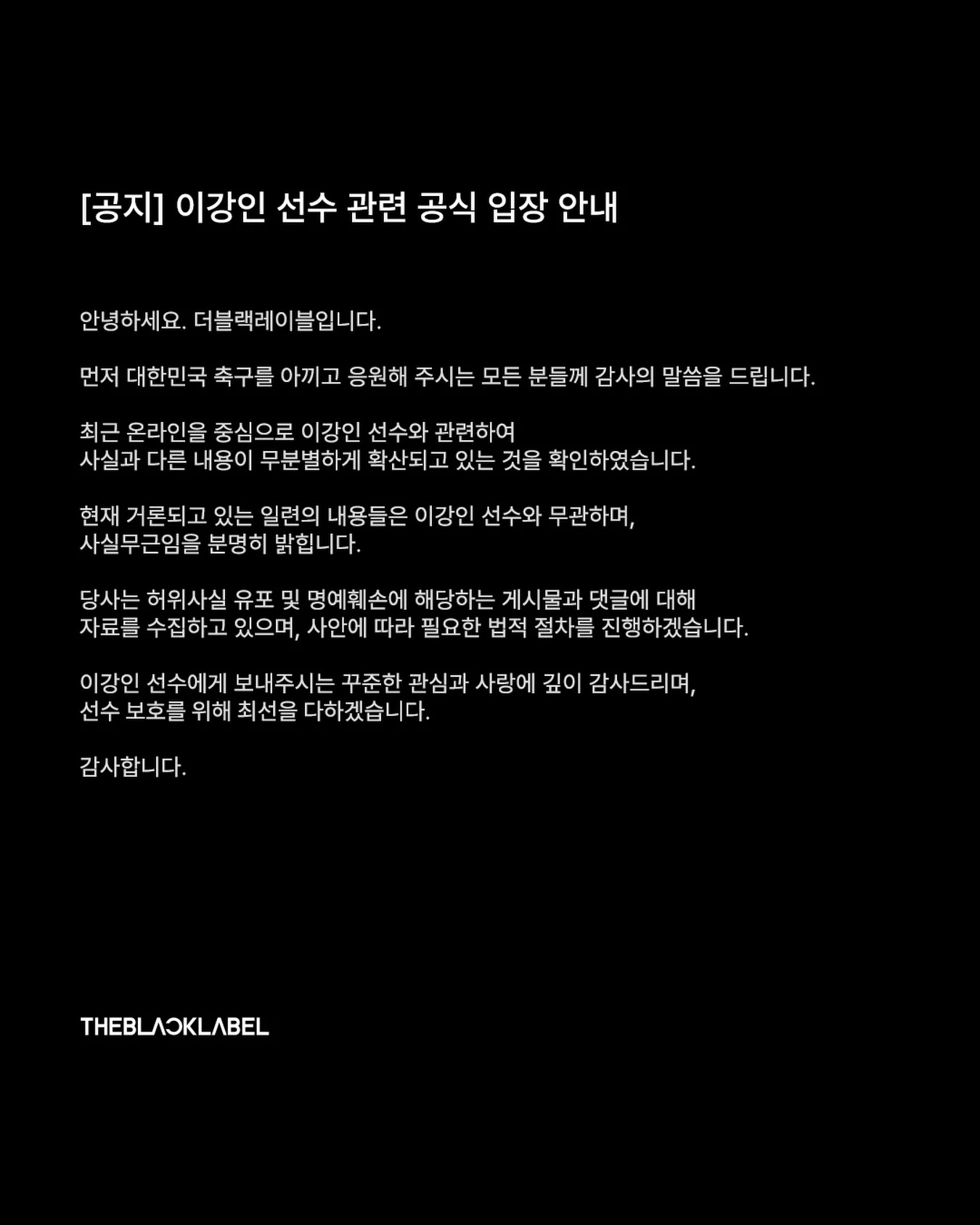 한국 축구 대표팀 에이스 이강인(아틀레티코 마드리드)을 향한 악성 루머에 소속사가 법적 대응에 나섰다. 이강인의 소속사 더블랙레이블이 13일 사회관계망서비스(SNS) 채널을 통해 최근 이강인에게 불거진 손흥민 왕따 주동설과 관련해 법적 대응에 나서겠다고 발표했다. 더블랙레이블
